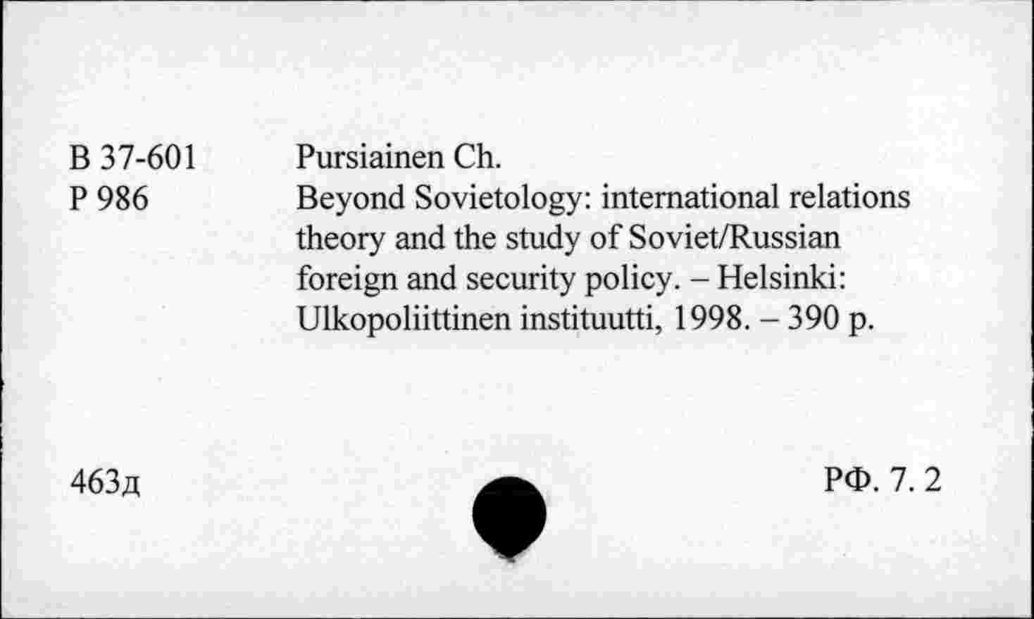 ﻿B 37-601
P 986
Pursiainen Ch.
Beyond Sovietology: international relations theory and the study of Soviet/Russian foreign and security policy. - Helsinki: Ulkopoliittinen instituutti, 1998. - 390 p.
463/1
Pd>. 7. 2